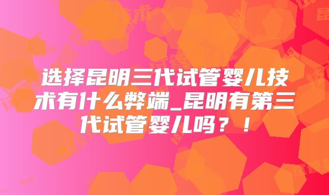 选择昆明三代试管婴儿技术有什么弊端_昆明有第三代试管婴儿吗？！