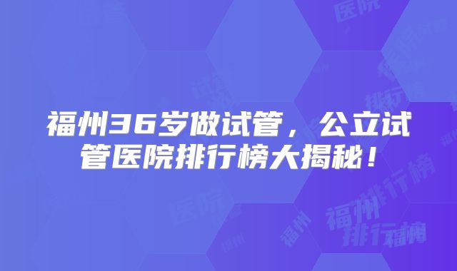 福州36岁做试管，公立试管医院排行榜大揭秘！