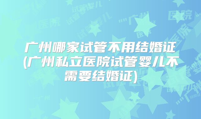 广州哪家试管不用结婚证(广州私立医院试管婴儿不需要结婚证)