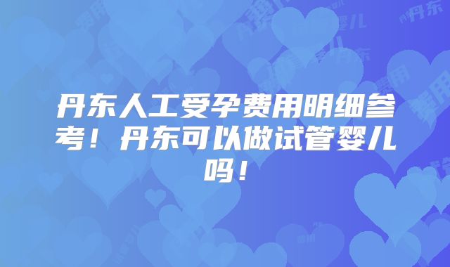 丹东人工受孕费用明细参考！丹东可以做试管婴儿吗！