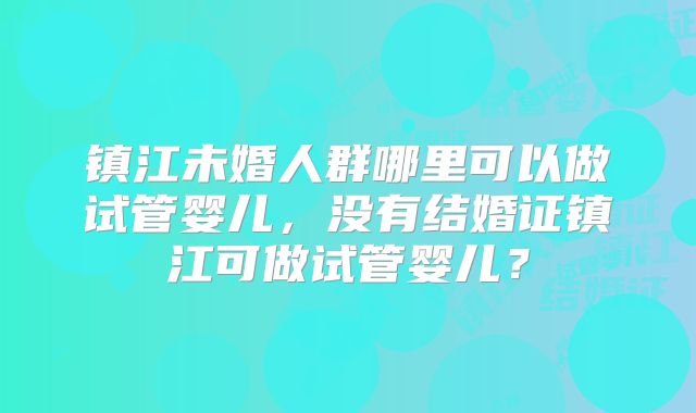 镇江未婚人群哪里可以做试管婴儿,没有结婚证镇江可做试管婴儿?
