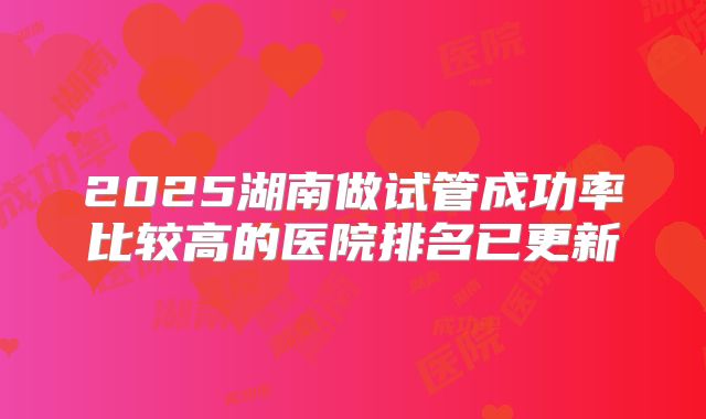 2025湖南做试管成功率比较高的医院排名已更新