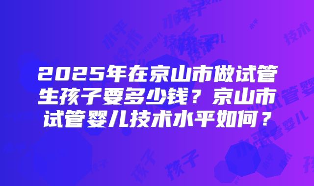 2025年在京山市做试管生孩子要多少钱？京山市试管婴儿技术水平如何？