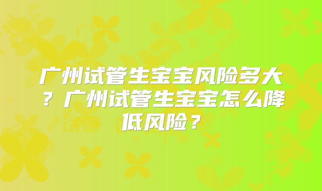 广州试管生宝宝风险多大？广州试管生宝宝怎么降低风险？
