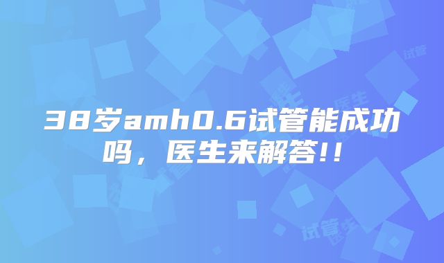 38岁amh0.6试管能成功吗，医生来解答!！