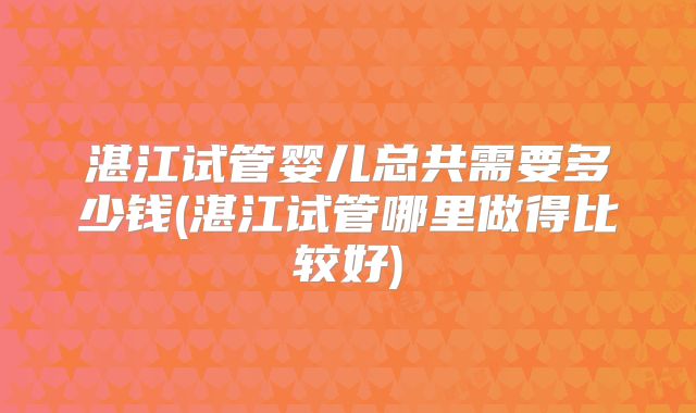 湛江试管婴儿总共需要多少钱(湛江试管哪里做得比较好)