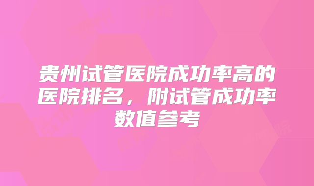 贵州试管医院成功率高的医院排名,附试管成功率数值参考