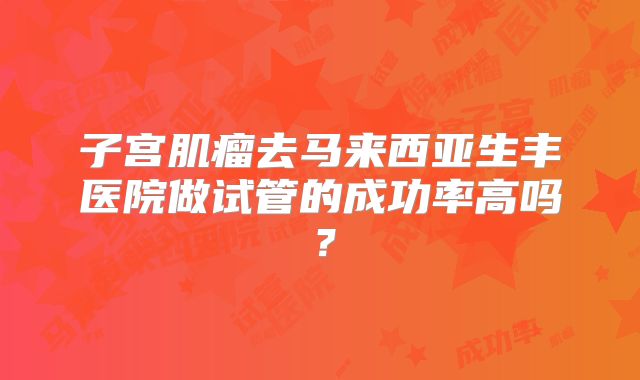 子宫肌瘤去马来西亚生丰医院做试管的成功率高吗？
