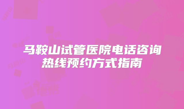 马鞍山试管医院电话咨询热线预约方式指南