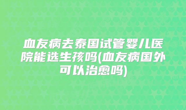 血友病去泰国试管婴儿医院能选生孩吗(血友病国外可以治愈吗)