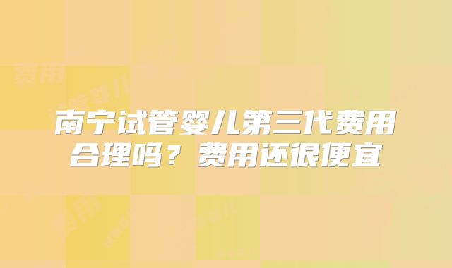 南宁试管婴儿第三代费用合理吗？费用还很便宜