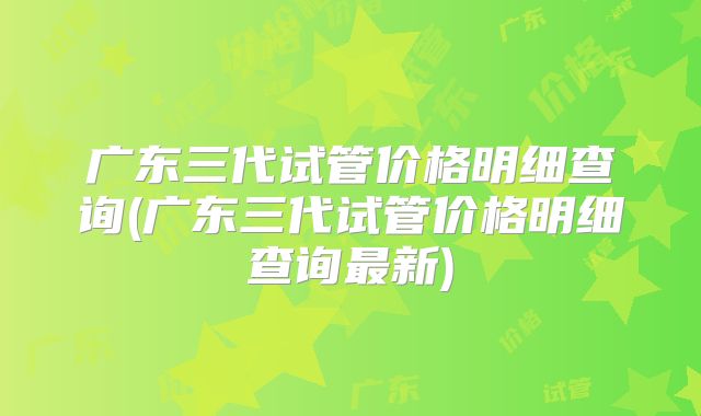 广东三代试管价格明细查询(广东三代试管价格明细查询最新)