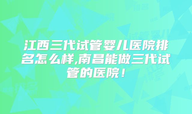 江西三代试管婴儿医院排名怎么样,南昌能做三代试管的医院!