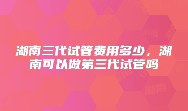 湖南三代试管费用多少，湖南可以做第三代试管吗