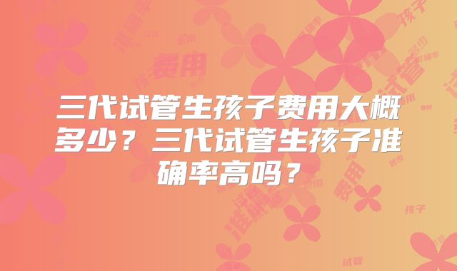 三代试管生孩子费用大概多少？三代试管生孩子准确率高吗？