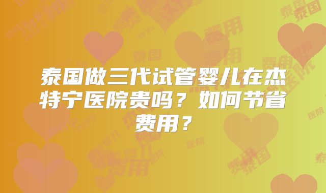 泰国做三代试管婴儿在杰特宁医院贵吗?如何节省费用?
