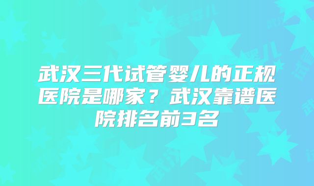 武汉三代试管婴儿的正规医院是哪家？武汉靠谱医院排名前3名