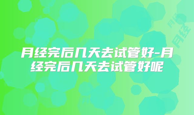 月经完后几天去试管好-月经完后几天去试管好呢