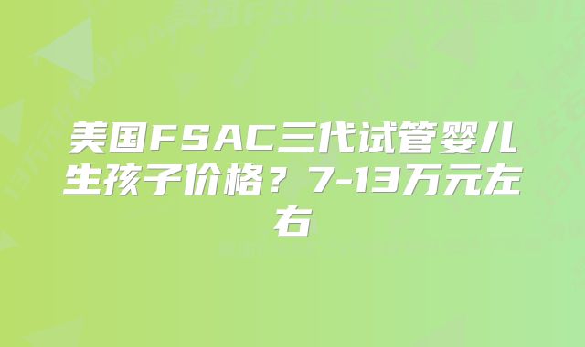 美国FSAC三代试管婴儿生孩子价格？7-13万元左右