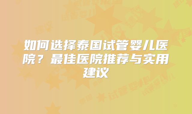 如何选择泰国试管婴儿医院？最佳医院推荐与实用建议
