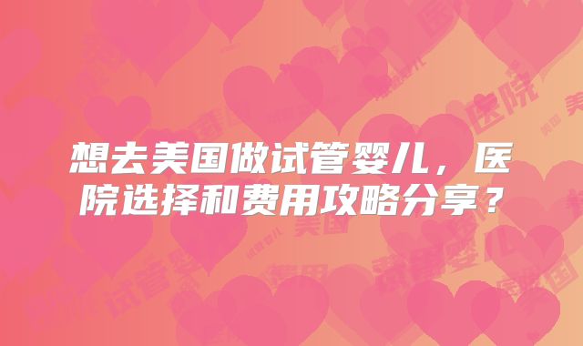 想去美国做试管婴儿，医院选择和费用攻略分享？