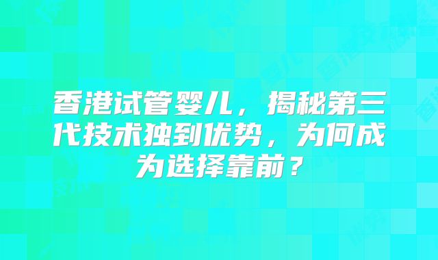 香港试管婴儿，揭秘第三代技术独到优势，为何成为选择靠前？