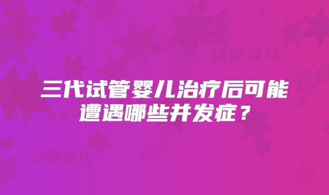 三代试管婴儿治疗后可能遭遇哪些并发症？