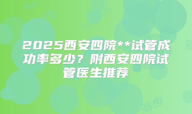 2025西安四院**试管成功率多少？附西安四院试管医生推荐