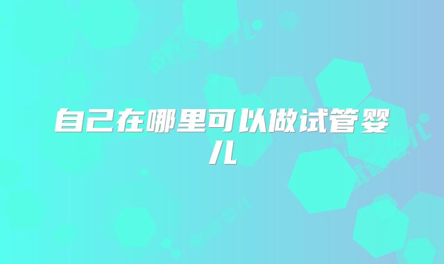 自己在哪里可以做试管婴儿