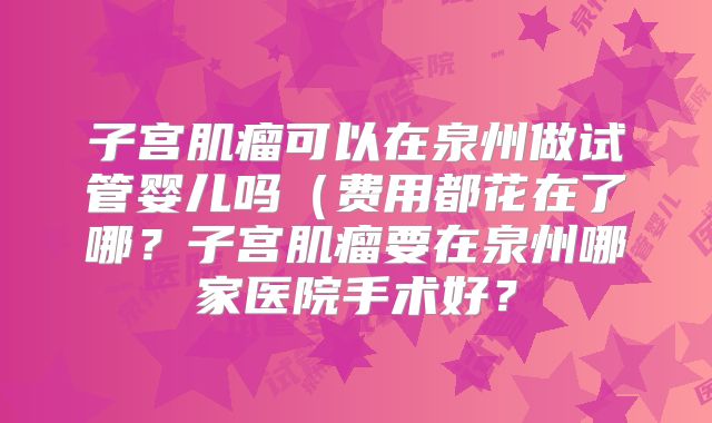子宫肌瘤可以在泉州做试管婴儿吗（费用都花在了哪？子宫肌瘤要在泉州哪家医院手术好？