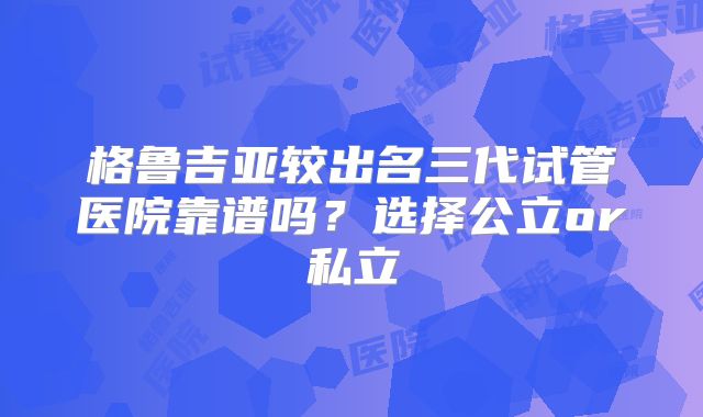 格鲁吉亚较出名三代试管医院靠谱吗？选择公立or私立