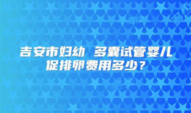 吉安市妇幼 多囊试管婴儿促排卵费用多少?