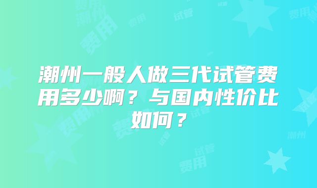 潮州一般人做三代试管费用多少啊？与国内性价比如何？