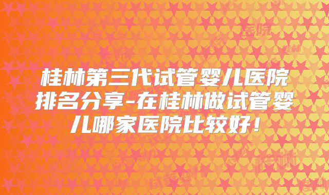 桂林第三代试管婴儿医院排名分享-在桂林做试管婴儿哪家医院比较好！