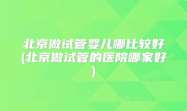 北京做试管婴儿哪比较好(北京做试管的医院哪家好)