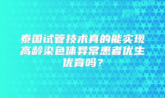泰国试管技术真的能实现高龄染色体异常患者优生优育吗?