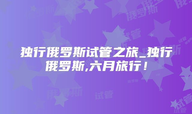 独行俄罗斯试管之旅_独行俄罗斯,六月旅行！