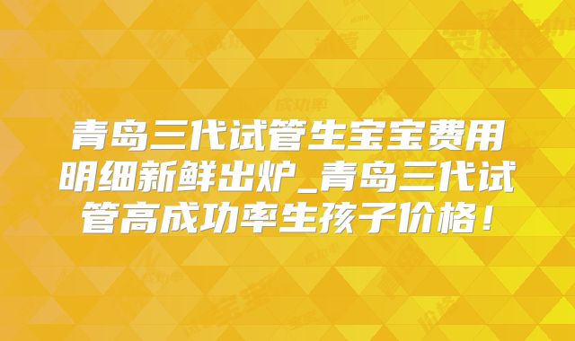 青岛三代试管生宝宝费用明细新鲜出炉_青岛三代试管高成功率生孩子价格！