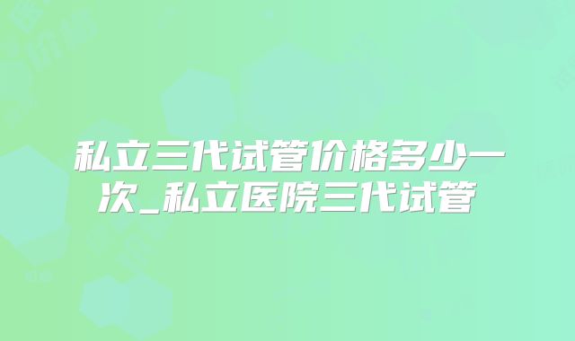 私立三代试管价格多少一次_私立医院三代试管