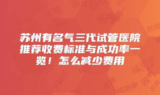 苏州有名气三代试管医院推荐收费标准与成功率一览！怎么减少费用
