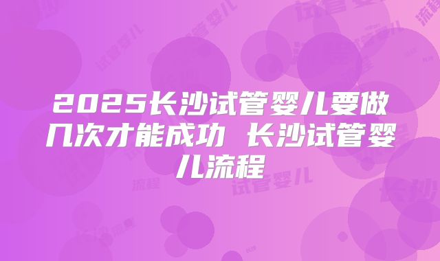 2025长沙试管婴儿要做几次才能成功 长沙试管婴儿流程