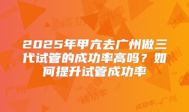 2025年甲亢去广州做三代试管的成功率高吗?如何提升试管成功率