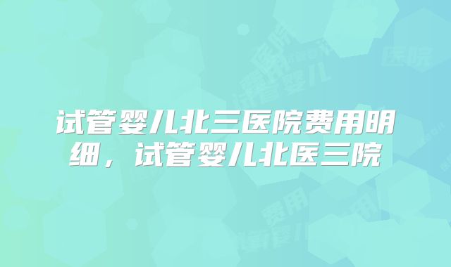 试管婴儿北三医院费用明细，试管婴儿北医三院