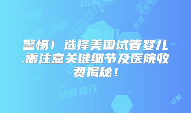 警惕！选择美国试管婴儿.需注意关键细节及医院收费揭秘！
