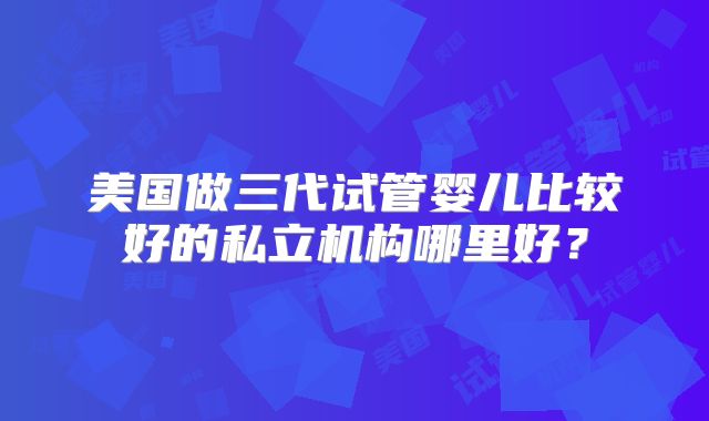 美国做三代试管婴儿比较好的私立机构哪里好？