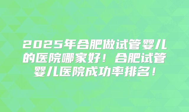 2025年合肥做试管婴儿的医院哪家好!合肥试管婴儿医院成功率排名!