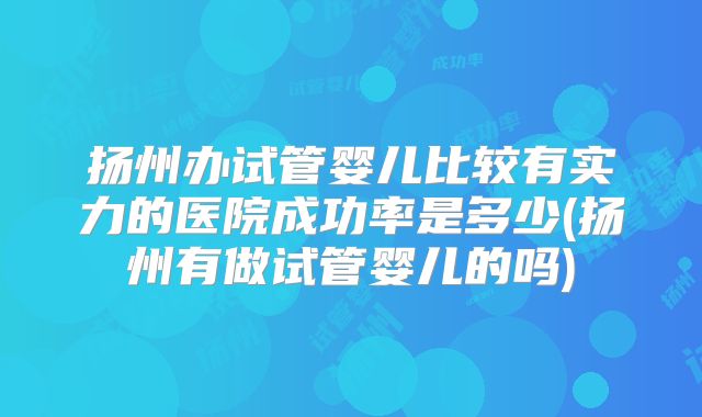 扬州办试管婴儿比较有实力的医院成功率是多少(扬州有做试管婴儿的吗)