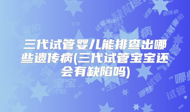 三代试管婴儿能排查出哪些遗传病(三代试管宝宝还会有缺陷吗)