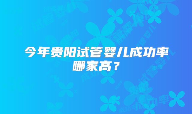 今年贵阳试管婴儿成功率哪家高？