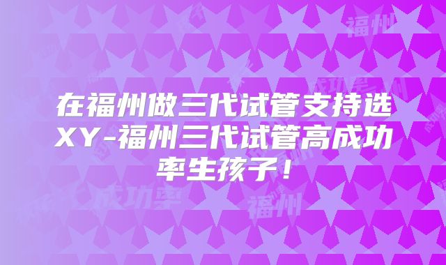 在福州做三代试管支持选XY-福州三代试管高成功率生孩子！
